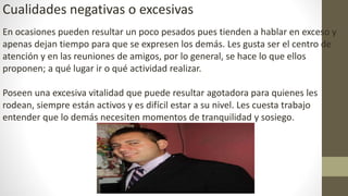 Cualidades negativas o excesivas
En ocasiones pueden resultar un poco pesados pues tienden a hablar en exceso y
apenas dejan tiempo para que se expresen los demás. Les gusta ser el centro de
atención y en las reuniones de amigos, por lo general, se hace lo que ellos
proponen; a qué lugar ir o qué actividad realizar.
Poseen una excesiva vitalidad que puede resultar agotadora para quienes les
rodean, siempre están activos y es difícil estar a su nivel. Les cuesta trabajo
entender que lo demás necesiten momentos de tranquilidad y sosiego.
 