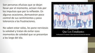 Son personas efusivas que se dejan
llevar por el momento, actúan más por
los impulsos que por la reflexión. En
algunas ocasiones, demuestran poco
control de sus sentimientos y poca
tolerancia a las frustraciones.
No saben estar solos, les pone nerviosos
la soledad y tratan de evitar esos
momentos de soledad que se presentan
a los largo del día.
 