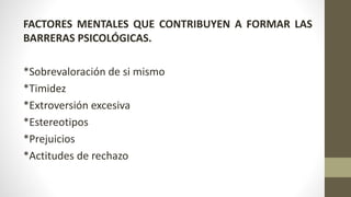 FACTORES MENTALES QUE CONTRIBUYEN A FORMAR LAS
BARRERAS PSICOLÓGICAS.
*Sobrevaloración de si mismo
*Timidez
*Extroversión excesiva
*Estereotipos
*Prejuicios
*Actitudes de rechazo
 