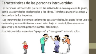 Características de las personas introvertidas
Las personas introvertidas prefieren las actividades a solas que con la gente,
como las actividades intelectuales o los libros. Tienden a planear las cosas y
desconfían de los impulsos.
-Los introvertidos Se toman seriamente sus actividades, les gusta llevar una vida
ordenada y sus sentimientos suelen estar bajo su control. Raramente son
agresivas y no suelen perder el control fácilmente.
-Los introvertidos necesitan "apagarse" y "recargarse", estando solos.
 