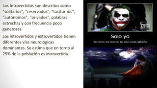 Los Introvertidos son descritos como
"solitarios", "reservados", "taciturnos",
"autónomos", "privados", palabras
estrechas y con frecuencia poco
generosas
Los introvertidos y extrovertidos tienen
diferentes vías neurológicas
dominantes. Se estima que en torno al
25% de la población es introvertida.
.
 