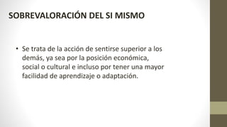 SOBREVALORACIÓN DEL SI MISMO
• Se trata de la acción de sentirse superior a los
demás, ya sea por la posición económica,
social o cultural e incluso por tener una mayor
facilidad de aprendizaje o adaptación.
 