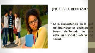¿QUE ES EL RECHASO?
• Es la circunstancia en la cual
un individuo es excluido en
forma deliberada de una
relación n social o interacción
social.
 