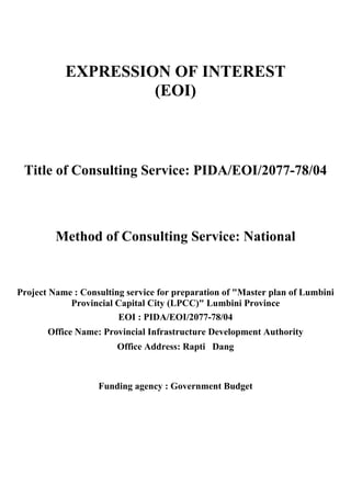 EXPRESSION OF INTEREST
(EOI)
Title of Consulting Service: PIDA/EOI/2077-78/04
Method of Consulting Service: National
Project Name : Consulting service for preparation of "Master plan of Lumbini
Provincial Capital City (LPCC)" Lumbini Province
EOI : PIDA/EOI/2077-78/04
Office Name: Provincial Infrastructure Development Authority
Office Address: Rapti Dang
Funding agency : Government Budget
 