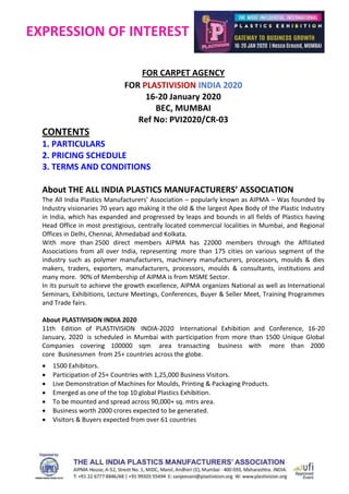 EXPRESSION OF INTEREST
FOR CARPET AGENCY
FOR PLASTIVISION INDIA 2020
16-20 January 2020
BEC, MUMBAI
Ref No: PVI2020/CR-03
CONTENTS
1. PARTICULARS
2. PRICING SCHEDULE
3. TERMS AND CONDITIONS
About THE ALL INDIA PLASTICS MANUFACTURERS’ ASSOCIATION
The All India Plastics Manufacturers’ Association – popularly known as AIPMA – Was founded by
Industry visionaries 70 years ago making it the old & the largest Apex Body of the Plastic Industry
in India, which has expanded and progressed by leaps and bounds in all fields of Plastics having
Head Office in most prestigious, centrally located commercial localities in Mumbai, and Regional
Offices in Delhi, Chennai, Ahmedabad and Kolkata.
With more than 2500 direct members AIPMA has 22000 members through the Affiliated
Associations from all over India, representing more than 175 cities on various segment of the
industry such as polymer manufacturers, machinery manufacturers, processors, moulds & dies
makers, traders, exporters, manufacturers, processors, moulds & consultants, institutions and
many more. 90% of Membership of AIPMA is from MSME Sector.
In its pursuit to achieve the growth excellence, AIPMA organizes National as well as International
Seminars, Exhibitions, Lecture Meetings, Conferences, Buyer & Seller Meet, Training Programmes
and Trade fairs.
About PLASTIVISION INDIA 2020
11th Edition of PLASTIVISION INDIA-2020 International Exhibition and Conference, 16-20
January, 2020 is scheduled in Mumbai with participation from more than 1500 Unique Global
Companies covering 100000 sqm area transacting business with more than 2000
core Businessmen from 25+ countries across the globe.
 1500 Exhibitors.
 Participation of 25+ Countries with 1,25,000 Business Visitors.
 Live Demonstration of Machines for Moulds, Printing & Packaging Products.
 Emerged as one of the top 10 global Plastics Exhibition.
 To be mounted and spread across 90,000+ sq. mtrs area.
 Business worth 2000 crores expected to be generated.
 Visitors & Buyers expected from over 61 countries
 