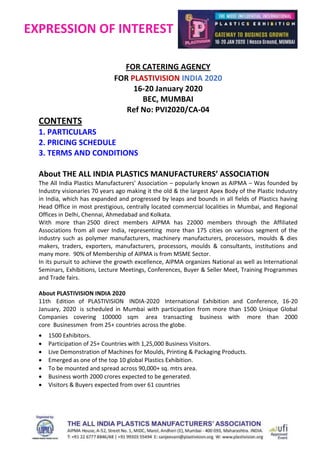 EXPRESSION OF INTEREST
FOR CATERING AGENCY
FOR PLASTIVISION INDIA 2020
16-20 January 2020
BEC, MUMBAI
Ref No: PVI2020/CA-04
CONTENTS
1. PARTICULARS
2. PRICING SCHEDULE
3. TERMS AND CONDITIONS
About THE ALL INDIA PLASTICS MANUFACTURERS’ ASSOCIATION
The All India Plastics Manufacturers’ Association – popularly known as AIPMA – Was founded by
Industry visionaries 70 years ago making it the old & the largest Apex Body of the Plastic Industry
in India, which has expanded and progressed by leaps and bounds in all fields of Plastics having
Head Office in most prestigious, centrally located commercial localities in Mumbai, and Regional
Offices in Delhi, Chennai, Ahmedabad and Kolkata.
With more than 2500 direct members AIPMA has 22000 members through the Affiliated
Associations from all over India, representing more than 175 cities on various segment of the
industry such as polymer manufacturers, machinery manufacturers, processors, moulds & dies
makers, traders, exporters, manufacturers, processors, moulds & consultants, institutions and
many more. 90% of Membership of AIPMA is from MSME Sector.
In its pursuit to achieve the growth excellence, AIPMA organizes National as well as International
Seminars, Exhibitions, Lecture Meetings, Conferences, Buyer & Seller Meet, Training Programmes
and Trade fairs.
About PLASTIVISION INDIA 2020
11th Edition of PLASTIVISION INDIA-2020 International Exhibition and Conference, 16-20
January, 2020 is scheduled in Mumbai with participation from more than 1500 Unique Global
Companies covering 100000 sqm area transacting business with more than 2000
core Businessmen from 25+ countries across the globe.
 1500 Exhibitors.
 Participation of 25+ Countries with 1,25,000 Business Visitors.
 Live Demonstration of Machines for Moulds, Printing & Packaging Products.
 Emerged as one of the top 10 global Plastics Exhibition.
 To be mounted and spread across 90,000+ sq. mtrs area.
 Business worth 2000 crores expected to be generated.
 Visitors & Buyers expected from over 61 countries
 