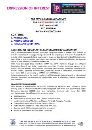 EXPRESSION OF INTEREST
FOR CCTV SURVEILLANCE AGENCY
FOR PLASTIVISION INDIA 2020
16-20 January 2020
BEC, MUMBAI
Ref No: PVI2020/CCS-05
CONTENTS
1. PARTICULARS
2. PRICING SCHEDULE
3. TERMS AND CONDITIONS
About THE ALL INDIA PLASTICS MANUFACTURERS’ ASSOCIATION
The All India Plastics Manufacturers’ Association – popularly known as AIPMA – Was founded by
Industry visionaries 70 years ago making it the old & the largest Apex Body of the Plastic Industry
in India, which has expanded and progressed by leaps and bounds in all fields of Plastics having
Head Office in most prestigious, centrally located commercial localities in Mumbai, and Regional
Offices in Delhi, Chennai, Ahmedabad and Kolkata.
With more than 2500 direct members AIPMA has 22000 members through the Affiliated
Associations from all over India, representing more than 175 cities on various segment of the
industry such as polymer manufacturers, machinery manufacturers, processors, moulds & dies
makers, traders, exporters, manufacturers, processors, moulds & consultants, institutions and
many more. 90% of Membership of AIPMA is from MSME Sector.
In its pursuit to achieve the growth excellence, AIPMA organizes National as well as International
Seminars, Exhibitions, Lecture Meetings, Conferences, Buyer & Seller Meet, Training Programmes
and Trade fairs.
About PLASTIVISION INDIA 2020
11th Edition of PLASTIVISION INDIA-2020 International Exhibition and Conference, 16-20
January, 2020 is scheduled in Mumbai with participation from more than 1500 Unique Global
Companies covering 100000 sqm area transacting business with more than 2000
core Businessmen from 25+ countries across the globe.
 1500 Exhibitors.
 Participation of 25+ Countries with 1,25,000 Business Visitors.
 Live Demonstration of Machines for Moulds, Printing & Packaging Products.
 Emerged as one of the top 10 global Plastics Exhibition.
 To be mounted and spread across 90,000+ sq. mtrs area.
 Business worth 2000 crores expected to be generated.
 Visitors & Buyers expected from over 61 countries
 