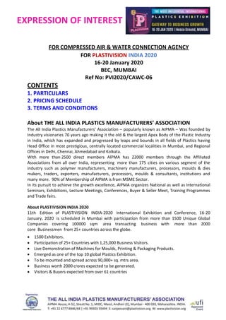 EXPRESSION OF INTEREST
FOR COMPRESSED AIR & WATER CONNECTION AGENCY
FOR PLASTIVISION INDIA 2020
16-20 January 2020
BEC, MUMBAI
Ref No: PVI2020/CAWC-06
CONTENTS
1. PARTICULARS
2. PRICING SCHEDULE
3. TERMS AND CONDITIONS
About THE ALL INDIA PLASTICS MANUFACTURERS’ ASSOCIATION
The All India Plastics Manufacturers’ Association – popularly known as AIPMA – Was founded by
Industry visionaries 70 years ago making it the old & the largest Apex Body of the Plastic Industry
in India, which has expanded and progressed by leaps and bounds in all fields of Plastics having
Head Office in most prestigious, centrally located commercial localities in Mumbai, and Regional
Offices in Delhi, Chennai, Ahmedabad and Kolkata.
With more than 2500 direct members AIPMA has 22000 members through the Affiliated
Associations from all over India, representing more than 175 cities on various segment of the
industry such as polymer manufacturers, machinery manufacturers, processors, moulds & dies
makers, traders, exporters, manufacturers, processors, moulds & consultants, institutions and
many more. 90% of Membership of AIPMA is from MSME Sector.
In its pursuit to achieve the growth excellence, AIPMA organizes National as well as International
Seminars, Exhibitions, Lecture Meetings, Conferences, Buyer & Seller Meet, Training Programmes
and Trade fairs.
About PLASTIVISION INDIA 2020
11th Edition of PLASTIVISION INDIA-2020 International Exhibition and Conference, 16-20
January, 2020 is scheduled in Mumbai with participation from more than 1500 Unique Global
Companies covering 100000 sqm area transacting business with more than 2000
core Businessmen from 25+ countries across the globe.
 1500 Exhibitors.
 Participation of 25+ Countries with 1,25,000 Business Visitors.
 Live Demonstration of Machines for Moulds, Printing & Packaging Products.
 Emerged as one of the top 10 global Plastics Exhibition.
 To be mounted and spread across 90,000+ sq. mtrs area.
 Business worth 2000 crores expected to be generated.
 Visitors & Buyers expected from over 61 countries
 