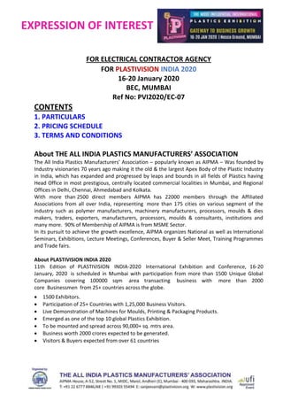EXPRESSION OF INTEREST
FOR ELECTRICAL CONTRACTOR AGENCY
FOR PLASTIVISION INDIA 2020
16-20 January 2020
BEC, MUMBAI
Ref No: PVI2020/EC-07
CONTENTS
1. PARTICULARS
2. PRICING SCHEDULE
3. TERMS AND CONDITIONS
About THE ALL INDIA PLASTICS MANUFACTURERS’ ASSOCIATION
The All India Plastics Manufacturers’ Association – popularly known as AIPMA – Was founded by
Industry visionaries 70 years ago making it the old & the largest Apex Body of the Plastic Industry
in India, which has expanded and progressed by leaps and bounds in all fields of Plastics having
Head Office in most prestigious, centrally located commercial localities in Mumbai, and Regional
Offices in Delhi, Chennai, Ahmedabad and Kolkata.
With more than 2500 direct members AIPMA has 22000 members through the Affiliated
Associations from all over India, representing more than 175 cities on various segment of the
industry such as polymer manufacturers, machinery manufacturers, processors, moulds & dies
makers, traders, exporters, manufacturers, processors, moulds & consultants, institutions and
many more. 90% of Membership of AIPMA is from MSME Sector.
In its pursuit to achieve the growth excellence, AIPMA organizes National as well as International
Seminars, Exhibitions, Lecture Meetings, Conferences, Buyer & Seller Meet, Training Programmes
and Trade fairs.
About PLASTIVISION INDIA 2020
11th Edition of PLASTIVISION INDIA-2020 International Exhibition and Conference, 16-20
January, 2020 is scheduled in Mumbai with participation from more than 1500 Unique Global
Companies covering 100000 sqm area transacting business with more than 2000
core Businessmen from 25+ countries across the globe.
 1500 Exhibitors.
 Participation of 25+ Countries with 1,25,000 Business Visitors.
 Live Demonstration of Machines for Moulds, Printing & Packaging Products.
 Emerged as one of the top 10 global Plastics Exhibition.
 To be mounted and spread across 90,000+ sq. mtrs area.
 Business worth 2000 crores expected to be generated.
 Visitors & Buyers expected from over 61 countries
 