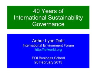 40 Years of
International Sustainability
Governance
Arthur Lyon Dahl
International Environment Forum
http://iefworld.org
EOI Business School
26 February 2015
 