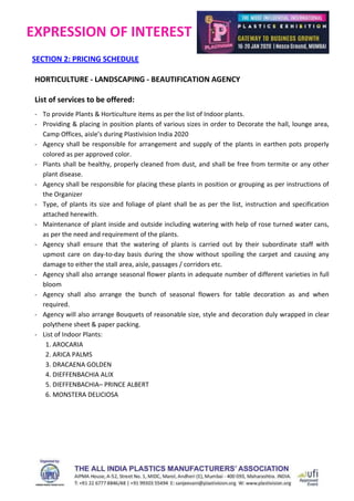 EXPRESSION OF INTEREST
SECTION 2: PRICING SCHEDULE
HORTICULTURE - LANDSCAPING - BEAUTIFICATION AGENCY
List of services to be offered:
- To provide Plants & Horticulture items as per the list of Indoor plants.
- Providing & placing in position plants of various sizes in order to Decorate the hall, lounge area,
Camp Offices, aisle’s during Plastivision India 2020
- Agency shall be responsible for arrangement and supply of the plants in earthen pots properly
colored as per approved color.
- Plants shall be healthy, properly cleaned from dust, and shall be free from termite or any other
plant disease.
- Agency shall be responsible for placing these plants in position or grouping as per instructions of
the Organizer
- Type, of plants its size and foliage of plant shall be as per the list, instruction and specification
attached herewith.
- Maintenance of plant inside and outside including watering with help of rose turned water cans,
as per the need and requirement of the plants.
- Agency shall ensure that the watering of plants is carried out by their subordinate staff with
upmost care on day-to-day basis during the show without spoiling the carpet and causing any
damage to either the stall area, aisle, passages / corridors etc.
- Agency shall also arrange seasonal flower plants in adequate number of different varieties in full
bloom
- Agency shall also arrange the bunch of seasonal flowers for table decoration as and when
required.
- Agency will also arrange Bouquets of reasonable size, style and decoration duly wrapped in clear
polythene sheet & paper packing.
- List of Indoor Plants:
1. AROCARIA
2. ARICA PALMS
3. DRACAENA GOLDEN
4. DIEFFENBACHIA ALIX
5. DIEFFENBACHIA– PRINCE ALBERT
6. MONSTERA DELICIOSA
 