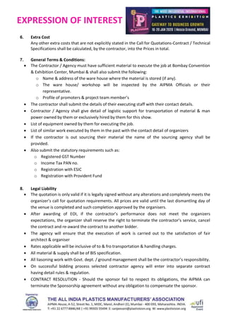 EXPRESSION OF INTEREST
6. Extra Cost
Any other extra costs that are not explicitly stated in the Call for Quotations-Contract / Technical
Specifications shall be calculated, by the contractor, into the Prices in total.
7. General Terms & Conditions:
 The Contractor / Agency must have sufficient material to execute the job at Bombay Convention
& Exhibition Center, Mumbai & shall also submit the following:
o Name & address of the ware house where the material is stored (if any).
o The ware house/ workshop will be inspected by the AIPMA Officials or their
representative.
o Profile of promoters & project team member’s
 The contractor shall submit the details of their executing staff with their contact details.
 Contractor / Agency shall give detail of logistic support for transportation of material & man
power owned by them or exclusively hired by them for this show.
 List of equipment owned by them for executing the job.
 List of similar work executed by them in the past with the contact detail of organizers
 If the contractor is out sourcing their material the name of the sourcing agency shall be
provided.
 Also submit the statutory requirements such as:
o Registered GST Number
o Income Tax PAN no.
o Registration with ESIC
o Registration with Provident Fund
8. Legal Liability
 The quotation is only valid if it is legally signed without any alterations and completely meets the
organizer’s call for quotation requirements. All prices are valid until the last dismantling day of
the venue is completed and such completion approved by the organisers.
 After awarding of EOI, if the contractor’s performance does not meet the organizers
expectations, the organizer shall reserve the right to terminate the contractor’s service, cancel
the contract and re-award the contract to another bidder.
 The agency will ensure that the execution of work is carried out to the satisfaction of fair
architect & organiser
 Rates applicable will be inclusive of to & fro transportation & handling charges.
 All material & supply shall be of BIS specification.
 All liasoning work with Govt. dept. / ground management shall be the contractor’s responsibility.
 On successful bidding process selected contractor agency will enter into separate contract
having detail rules & regulation.
 CONTRACT RESOLUTION - Should the sponsor fail to respect its obligations, the AIPMA can
terminate the Sponsorship agreement without any obligation to compensate the sponsor.
 