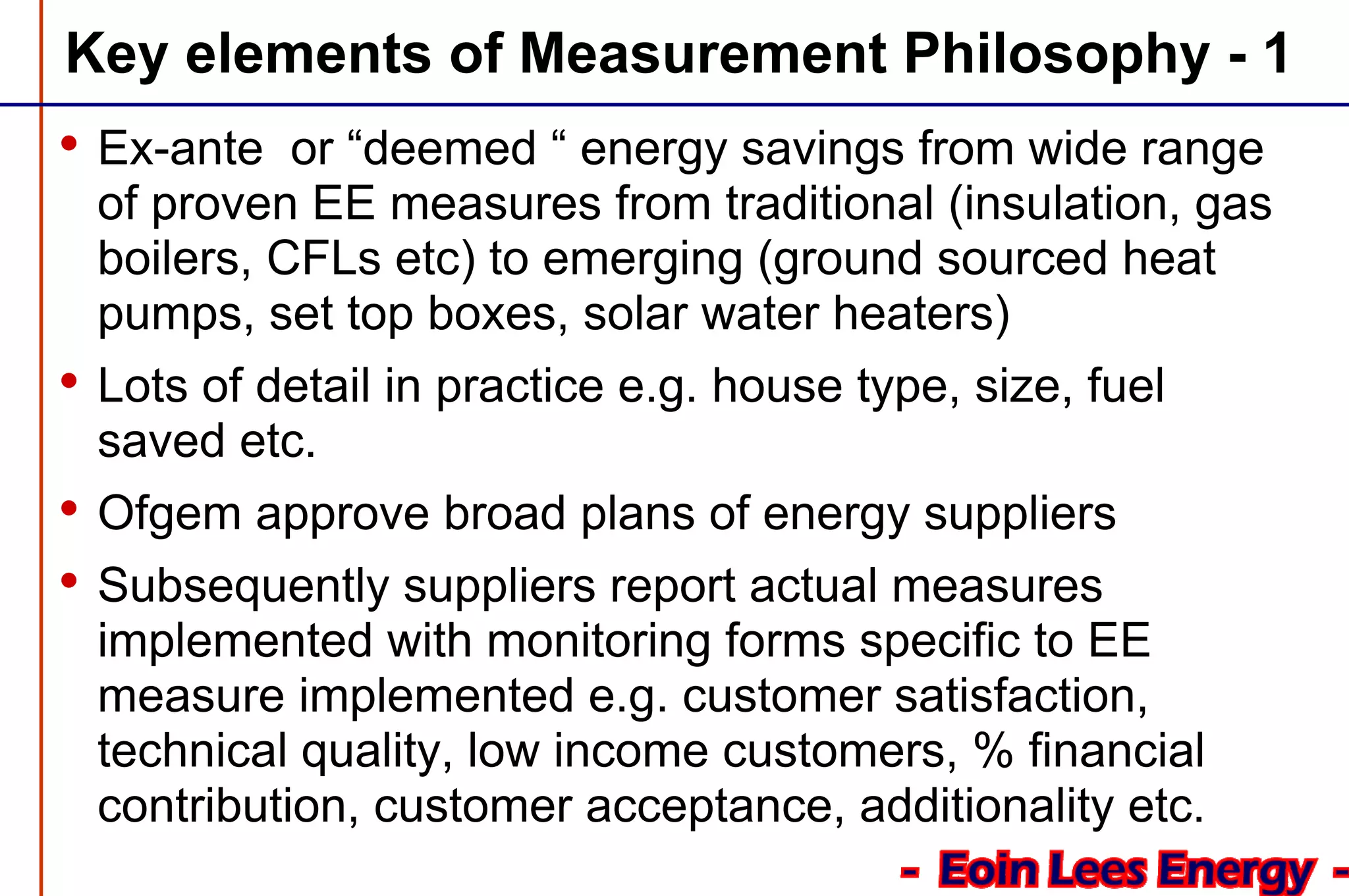 Key elements of Measurement Philosophy - 1
• Ex-ante or “deemed “ energy savings from wide range
of proven EE measures from traditional (insulation, gas
boilers, CFLs etc) to emerging (ground sourced heat
pumps, set top boxes, solar water heaters)
• Lots of detail in practice e.g. house type, size, fuel
saved etc.
• Ofgem approve broad plans of energy suppliers
• Subsequently suppliers report actual measures
implemented with monitoring forms specific to EE
measure implemented e.g. customer satisfaction,
technical quality, low income customers, % financial
contribution, customer acceptance, additionality etc.
 