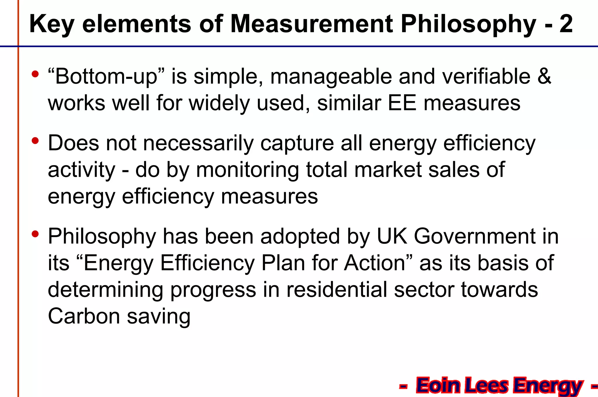 Key elements of Measurement Philosophy - 2
• “Bottom-up” is simple, manageable and verifiable &
works well for widely used, similar EE measures
• Does not necessarily capture all energy efficiency
activity - do by monitoring total market sales of
energy efficiency measures
• Philosophy has been adopted by UK Government in
its “Energy Efficiency Plan for Action” as its basis of
determining progress in residential sector towards
Carbon saving
 