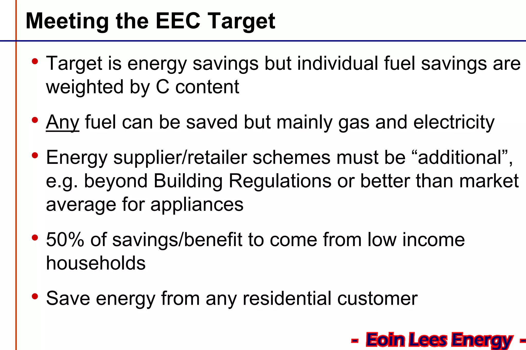 Meeting the EEC Target
• Target is energy savings but individual fuel savings are
weighted by C content
• Any fuel can be saved but mainly gas and electricity
• Energy supplier/retailer schemes must be “additional”,
e.g. beyond Building Regulations or better than market
average for appliances
• 50% of savings/benefit to come from low income
households
• Save energy from any residential customer
 