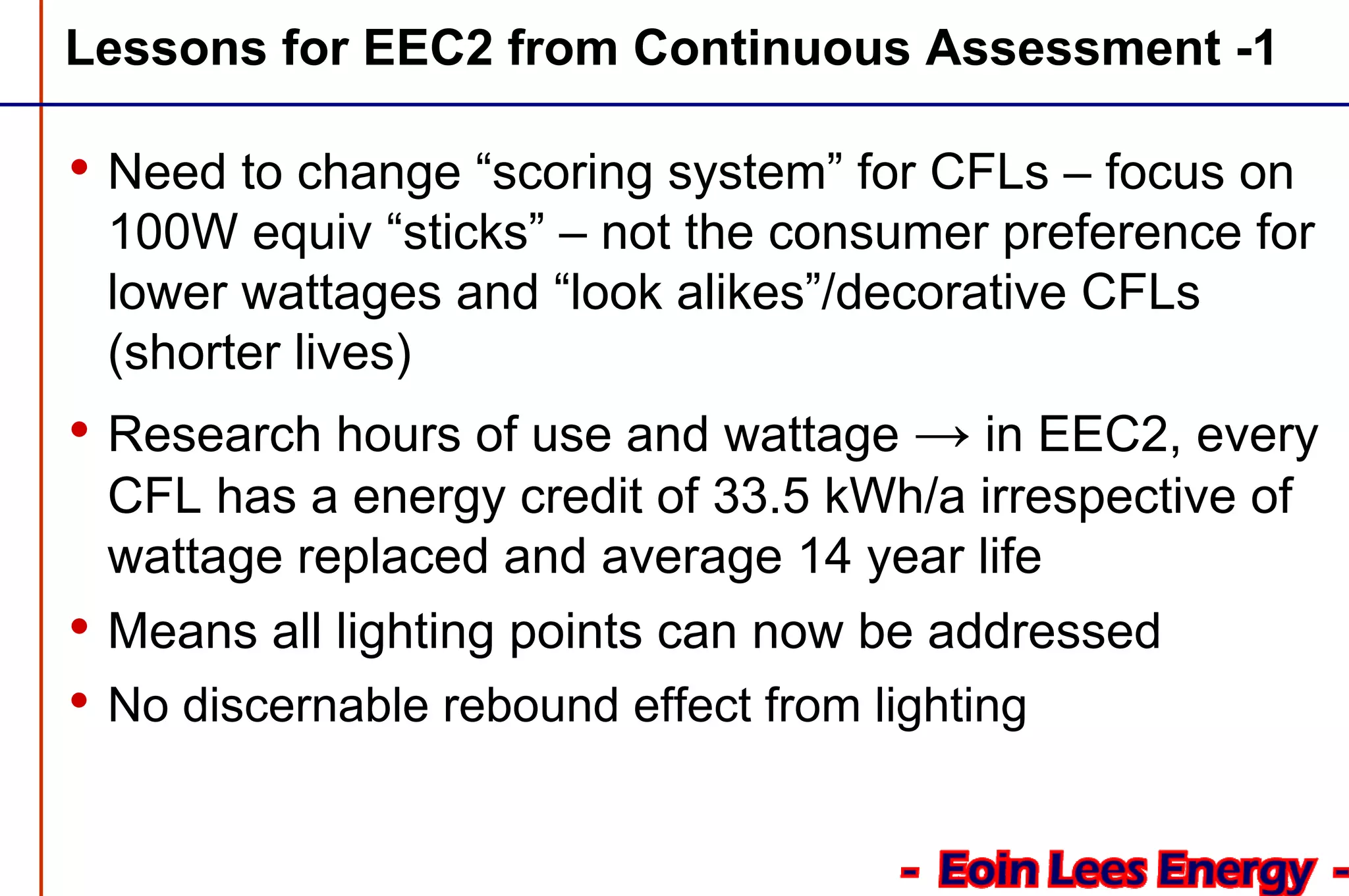 Lessons for EEC2 from Continuous Assessment -1
• Need to change “scoring system” for CFLs – focus on
100W equiv “sticks” – not the consumer preference for
lower wattages and “look alikes”/decorative CFLs
(shorter lives)
• Research hours of use and wattage → in EEC2, every
CFL has a energy credit of 33.5 kWh/a irrespective of
wattage replaced and average 14 year life
• Means all lighting points can now be addressed
• No discernable rebound effect from lighting
 