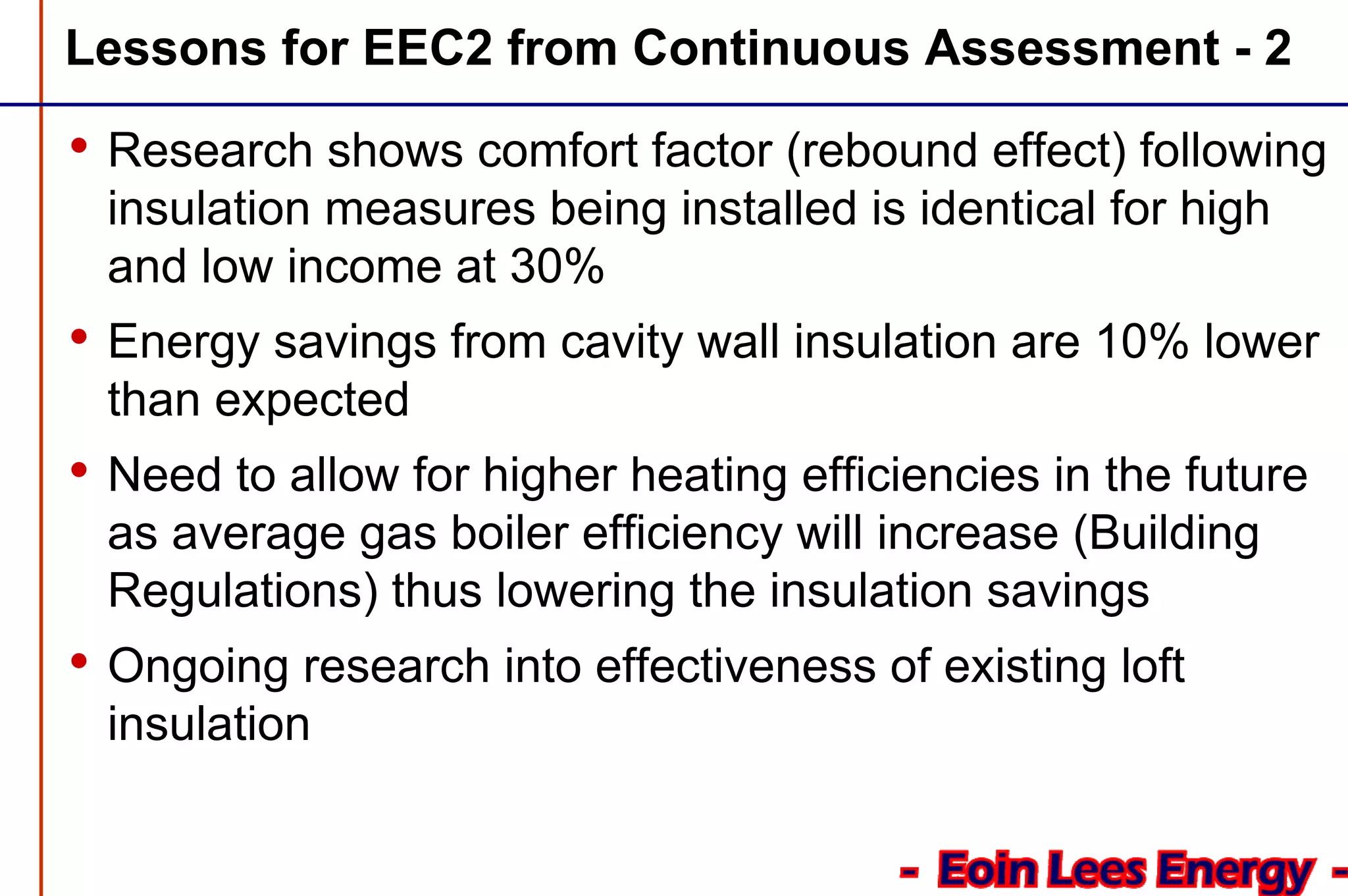 Lessons for EEC2 from Continuous Assessment - 2
• Research shows comfort factor (rebound effect) following
insulation measures being installed is identical for high
and low income at 30%
• Energy savings from cavity wall insulation are 10% lower
than expected
• Need to allow for higher heating efficiencies in the future
as average gas boiler efficiency will increase (Building
Regulations) thus lowering the insulation savings
• Ongoing research into effectiveness of existing loft
insulation
 