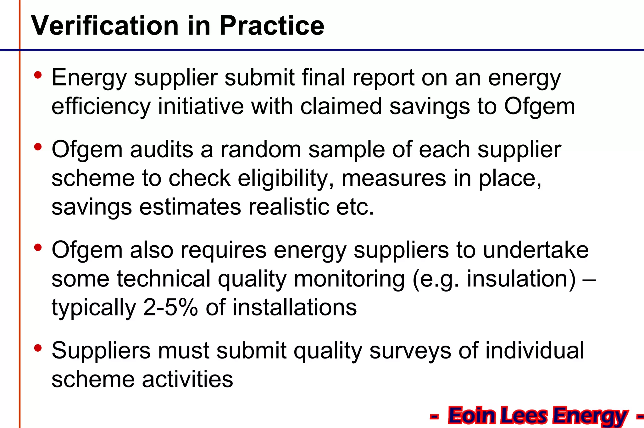 Verification in Practice
• Energy supplier submit final report on an energy
efficiency initiative with claimed savings to Ofgem
• Ofgem audits a random sample of each supplier
scheme to check eligibility, measures in place,
savings estimates realistic etc.
• Ofgem also requires energy suppliers to undertake
some technical quality monitoring (e.g. insulation) –
typically 2-5% of installations
• Suppliers must submit quality surveys of individual
scheme activities
 