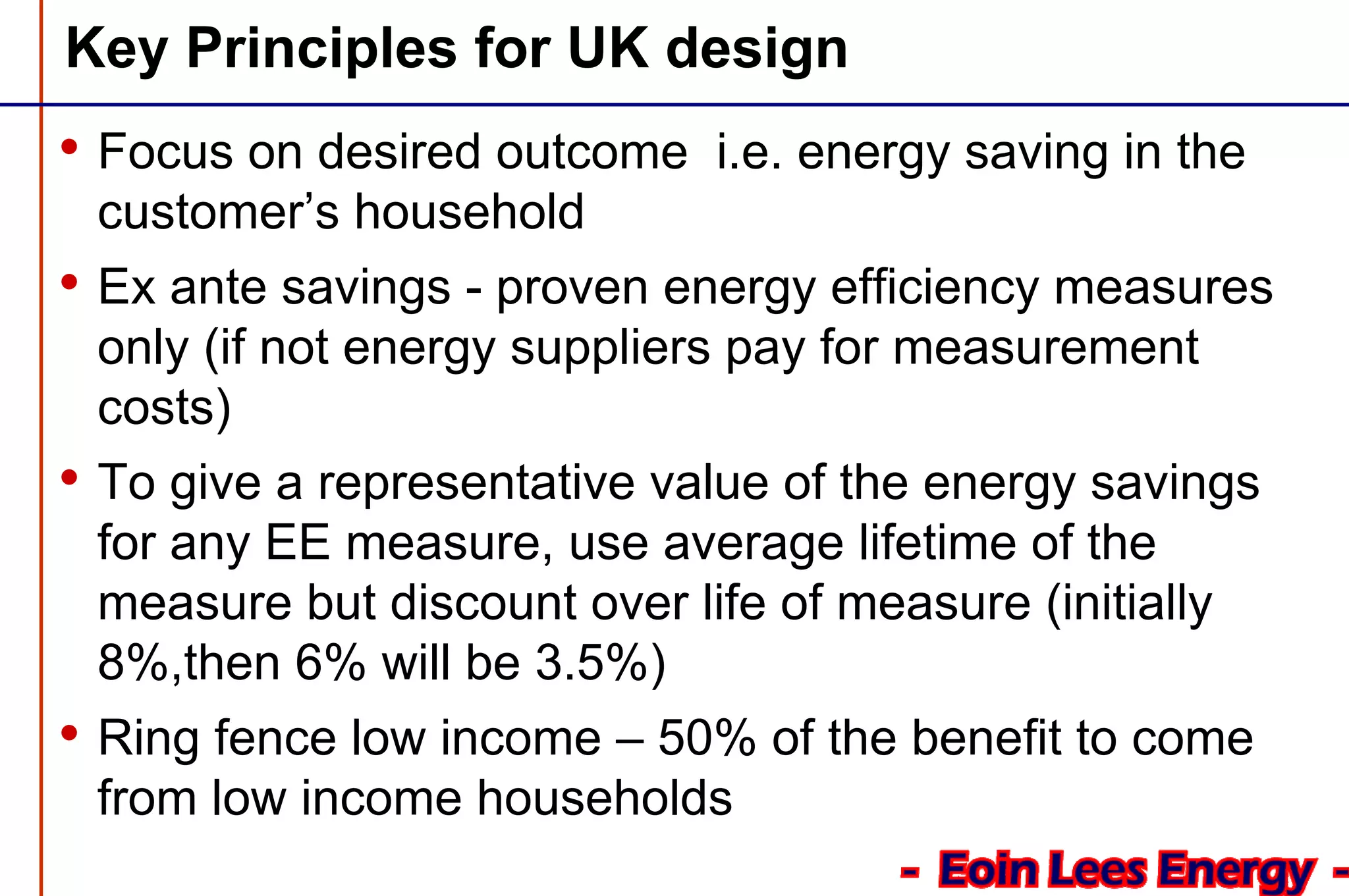 Key Principles for UK design
• Focus on desired outcome i.e. energy saving in the
customer’s household
• Ex ante savings - proven energy efficiency measures
only (if not energy suppliers pay for measurement
costs)
• To give a representative value of the energy savings
for any EE measure, use average lifetime of the
measure but discount over life of measure (initially
8%,then 6% will be 3.5%)
• Ring fence low income – 50% of the benefit to come
from low income households
 