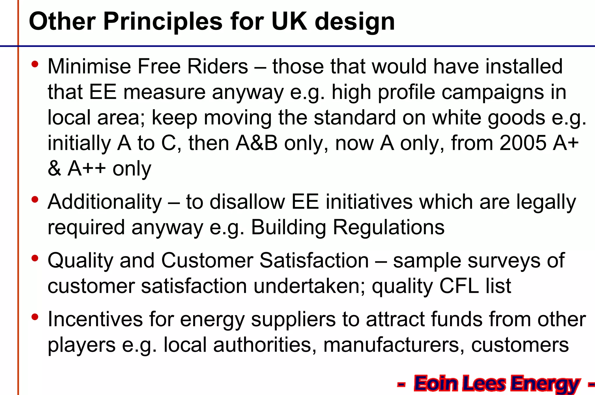 Other Principles for UK design
• Minimise Free Riders – those that would have installed
that EE measure anyway e.g. high profile campaigns in
local area; keep moving the standard on white goods e.g.
initially A to C, then A&B only, now A only, from 2005 A+
& A++ only
• Additionality – to disallow EE initiatives which are legally
required anyway e.g. Building Regulations
• Quality and Customer Satisfaction – sample surveys of
customer satisfaction undertaken; quality CFL list
• Incentives for energy suppliers to attract funds from other
players e.g. local authorities, manufacturers, customers
 