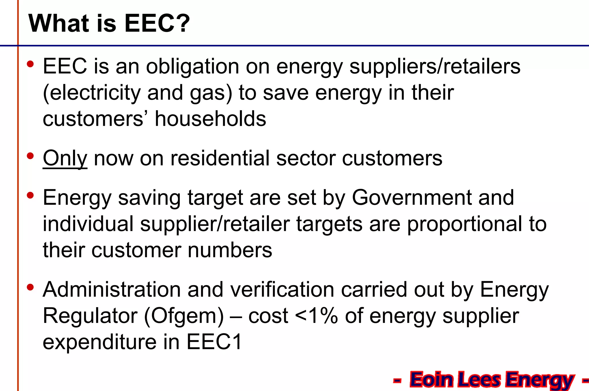 What is EEC?
• EEC is an obligation on energy suppliers/retailers
(electricity and gas) to save energy in their
customers’ households
• Only now on residential sector customers
• Energy saving target are set by Government and
individual supplier/retailer targets are proportional to
their customer numbers
• Administration and verification carried out by Energy
Regulator (Ofgem) – cost <1% of energy supplier
expenditure in EEC1
 