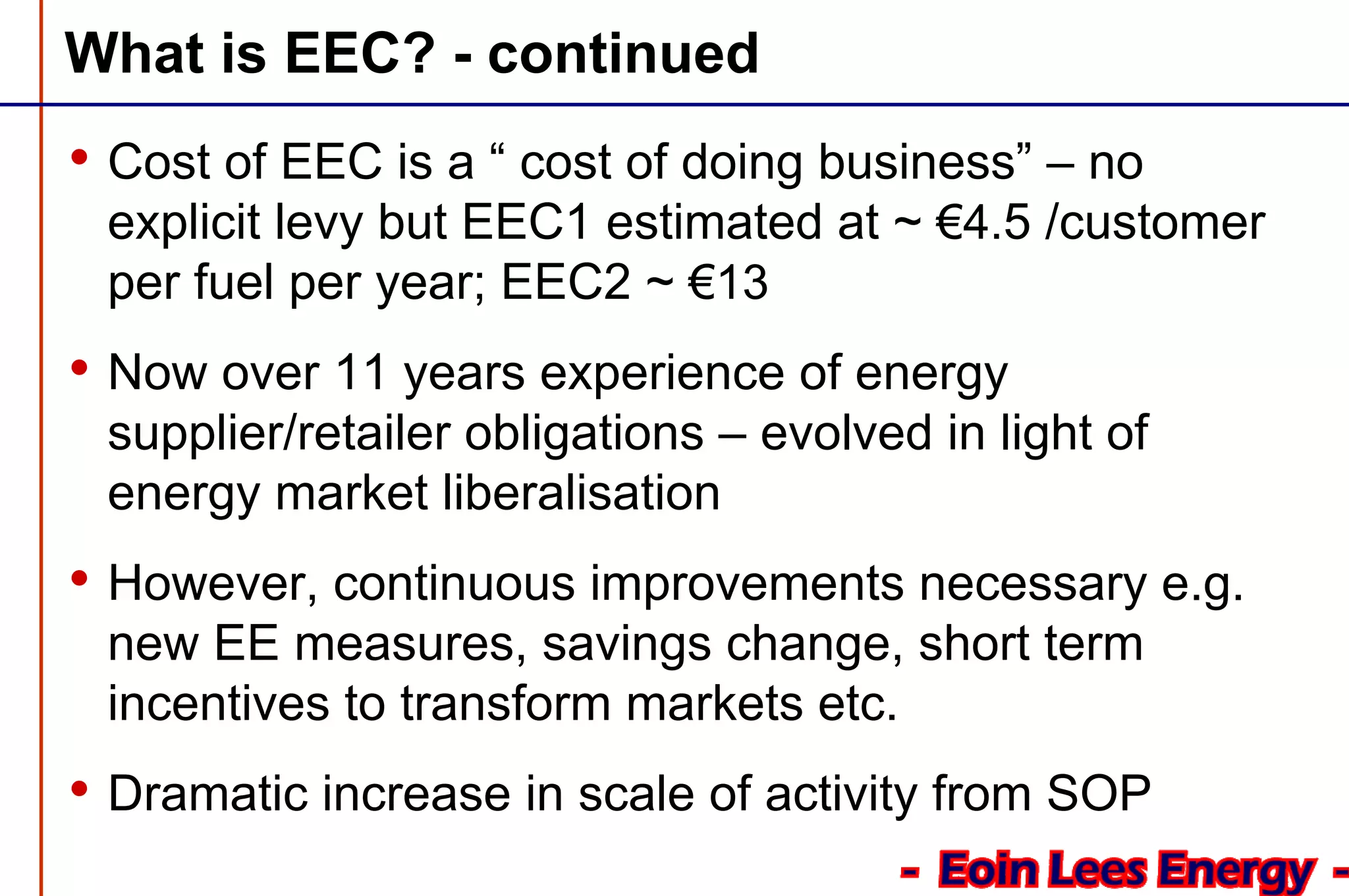What is EEC? - continued
• Cost of EEC is a “ cost of doing business” – no
explicit levy but EEC1 estimated at ~ €4.5 /customer
per fuel per year; EEC2 ~ €13
• Now over 11 years experience of energy
supplier/retailer obligations – evolved in light of
energy market liberalisation
• However, continuous improvements necessary e.g.
new EE measures, savings change, short term
incentives to transform markets etc.
• Dramatic increase in scale of activity from SOP
 