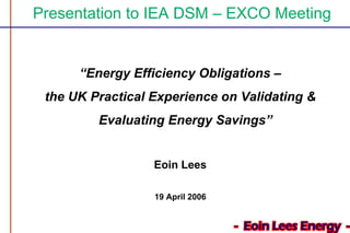 Presentation to IEA DSM – EXCO Meeting
“Energy Efficiency Obligations –
the UK Practical Experience on Validating &
Evaluating Energy Savings”
Eoin Lees
19 April 2006
 