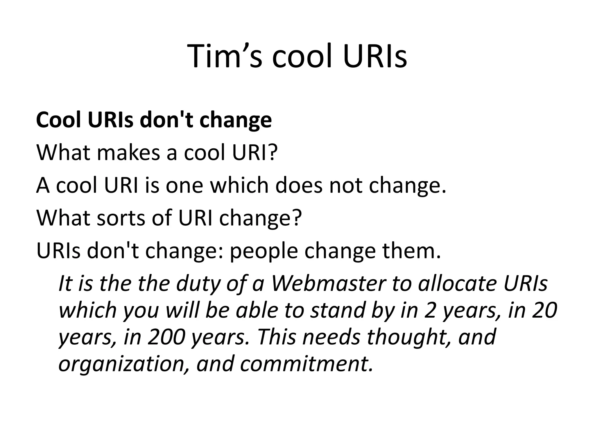 Tim’s cool URIs
Cool URIs don't change
What makes a cool URI?
A cool URI is one which does not change.
What sorts of URI change?
URIs don't change: people change them.
It is the the duty of a Webmaster to allocate URIs
which you will be able to stand by in 2 years, in 20
years, in 200 years. This needs thought, and
organization, and commitment.
 