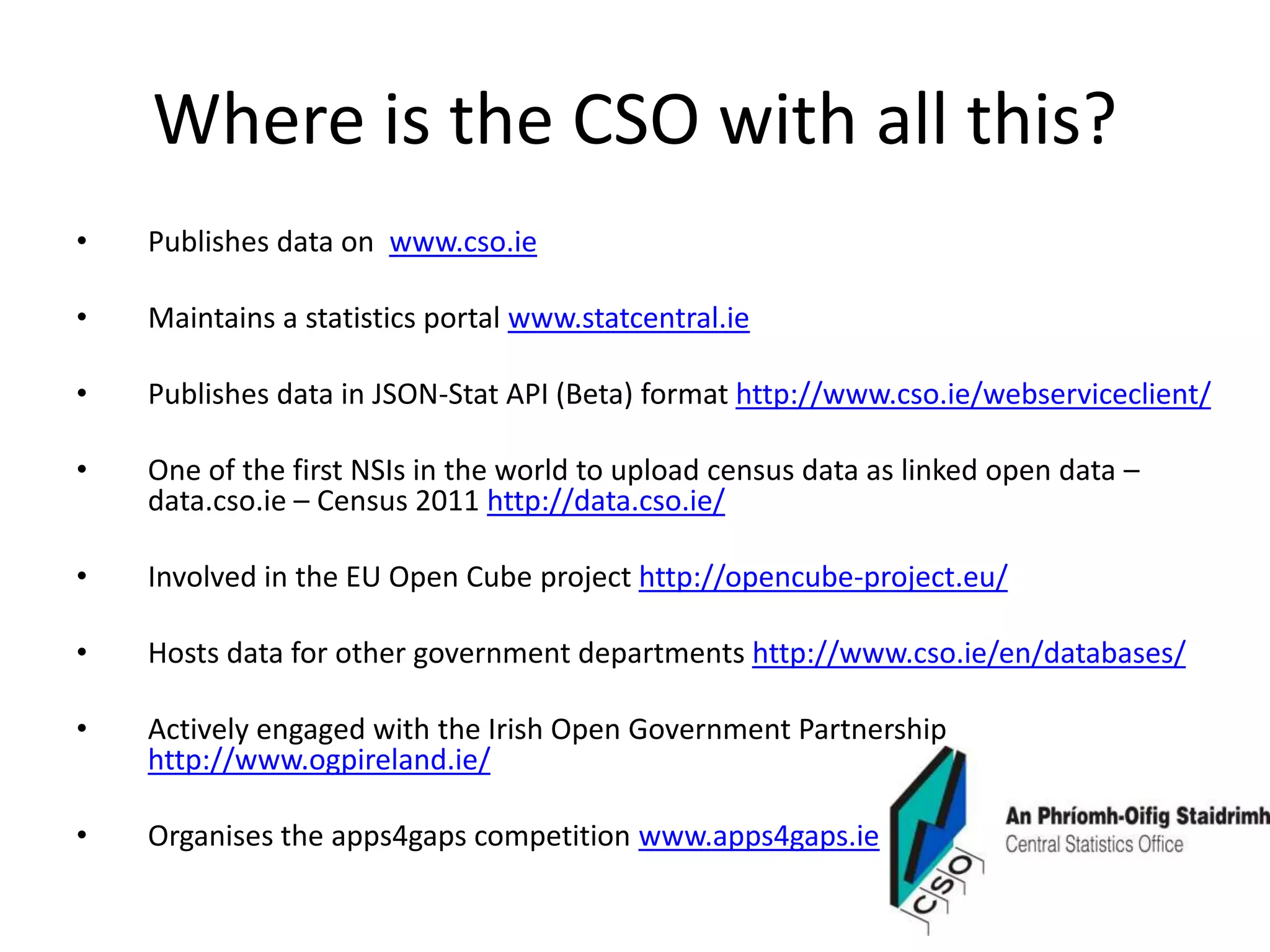 Where is the CSO with all this?
• Publishes data on www.cso.ie
• Maintains a statistics portal www.statcentral.ie
• Publishes data in JSON-Stat API (Beta) format http://www.cso.ie/webserviceclient/
• One of the first NSIs in the world to upload census data as linked open data –
data.cso.ie – Census 2011 http://data.cso.ie/
• Involved in the EU Open Cube project http://opencube-project.eu/
• Hosts data for other government departments http://www.cso.ie/en/databases/
• Actively engaged with the Irish Open Government Partnership
http://www.ogpireland.ie/
• Organises the apps4gaps competition www.apps4gaps.ie
 