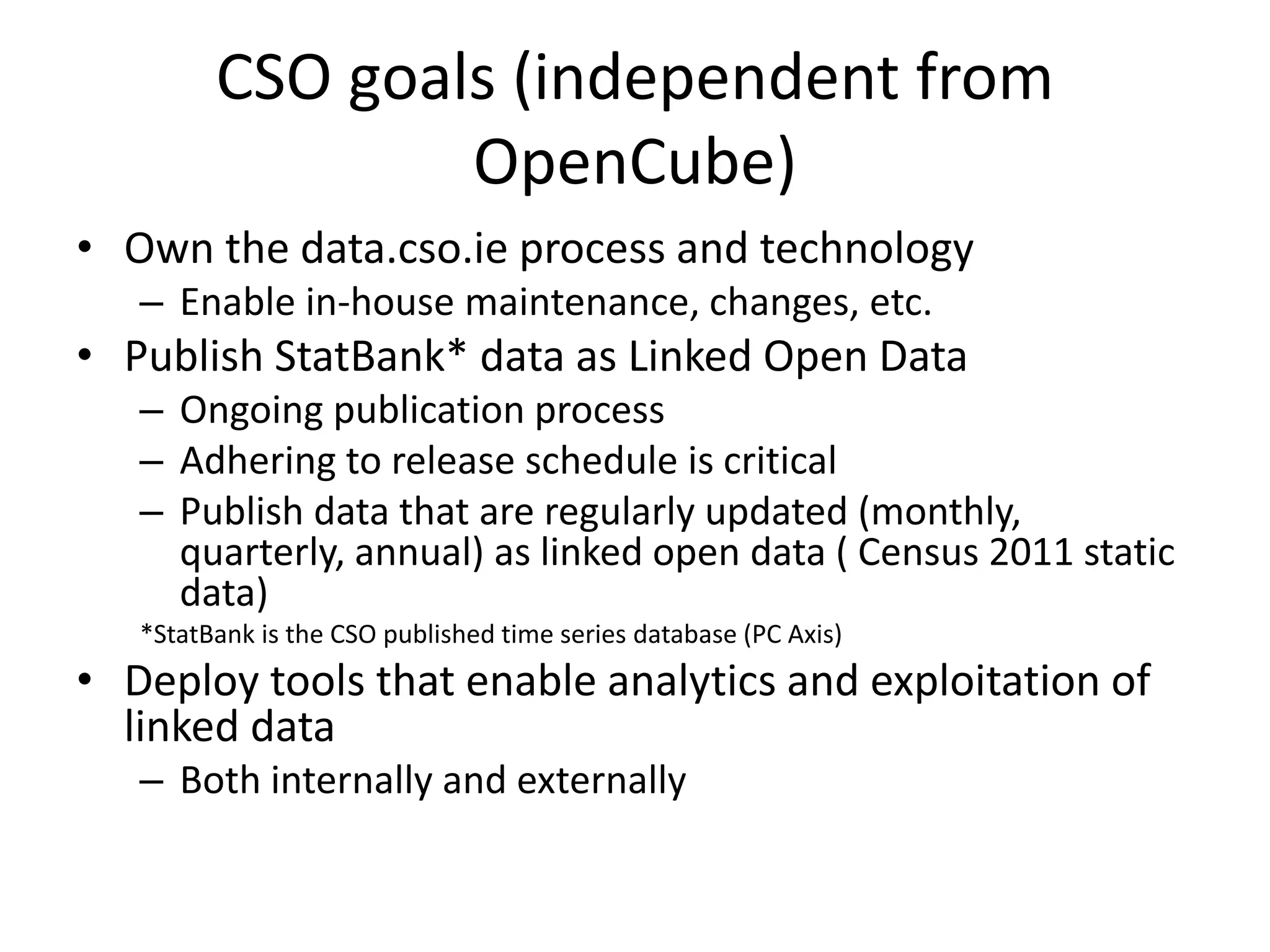 • Own the data.cso.ie process and technology
– Enable in-house maintenance, changes, etc.
• Publish StatBank* data as Linked Open Data
– Ongoing publication process
– Adhering to release schedule is critical
– Publish data that are regularly updated (monthly,
quarterly, annual) as linked open data ( Census 2011 static
data)
*StatBank is the CSO published time series database (PC Axis)
• Deploy tools that enable analytics and exploitation of
linked data
– Both internally and externally
CSO goals (independent from
OpenCube)
 