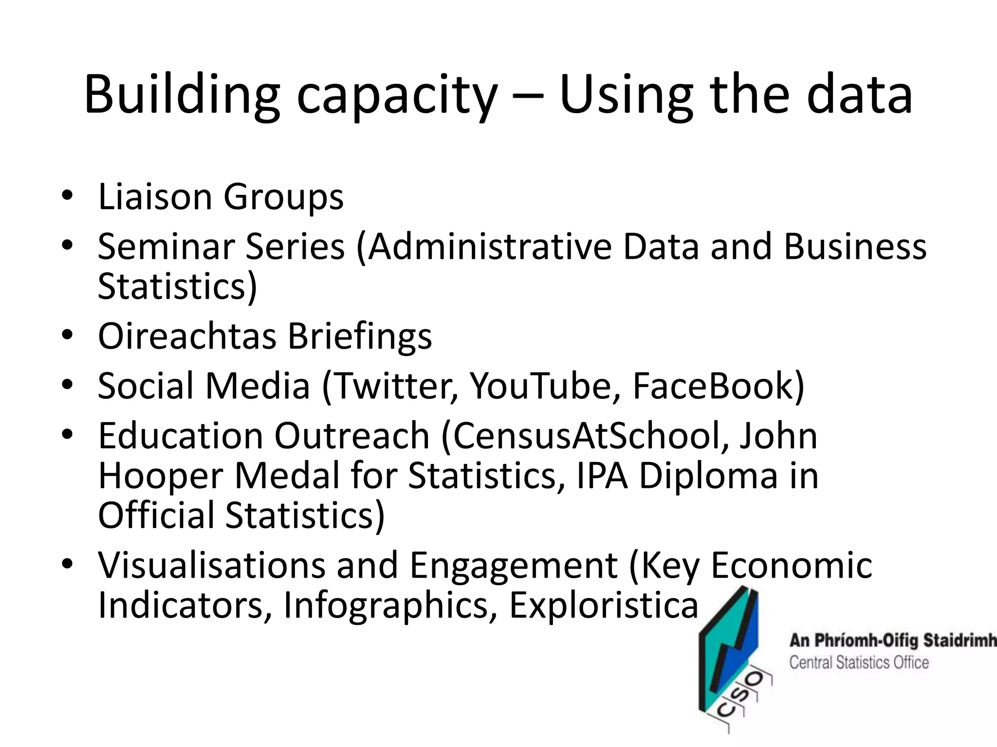Building capacity – Using the data
• Liaison Groups
• Seminar Series (Administrative Data and Business
Statistics)
• Oireachtas Briefings
• Social Media (Twitter, YouTube, FaceBook)
• Education Outreach (CensusAtSchool, John
Hooper Medal for Statistics, IPA Diploma in
Official Statistics)
• Visualisations and Engagement (Key Economic
Indicators, Infographics, Exploristica)
 