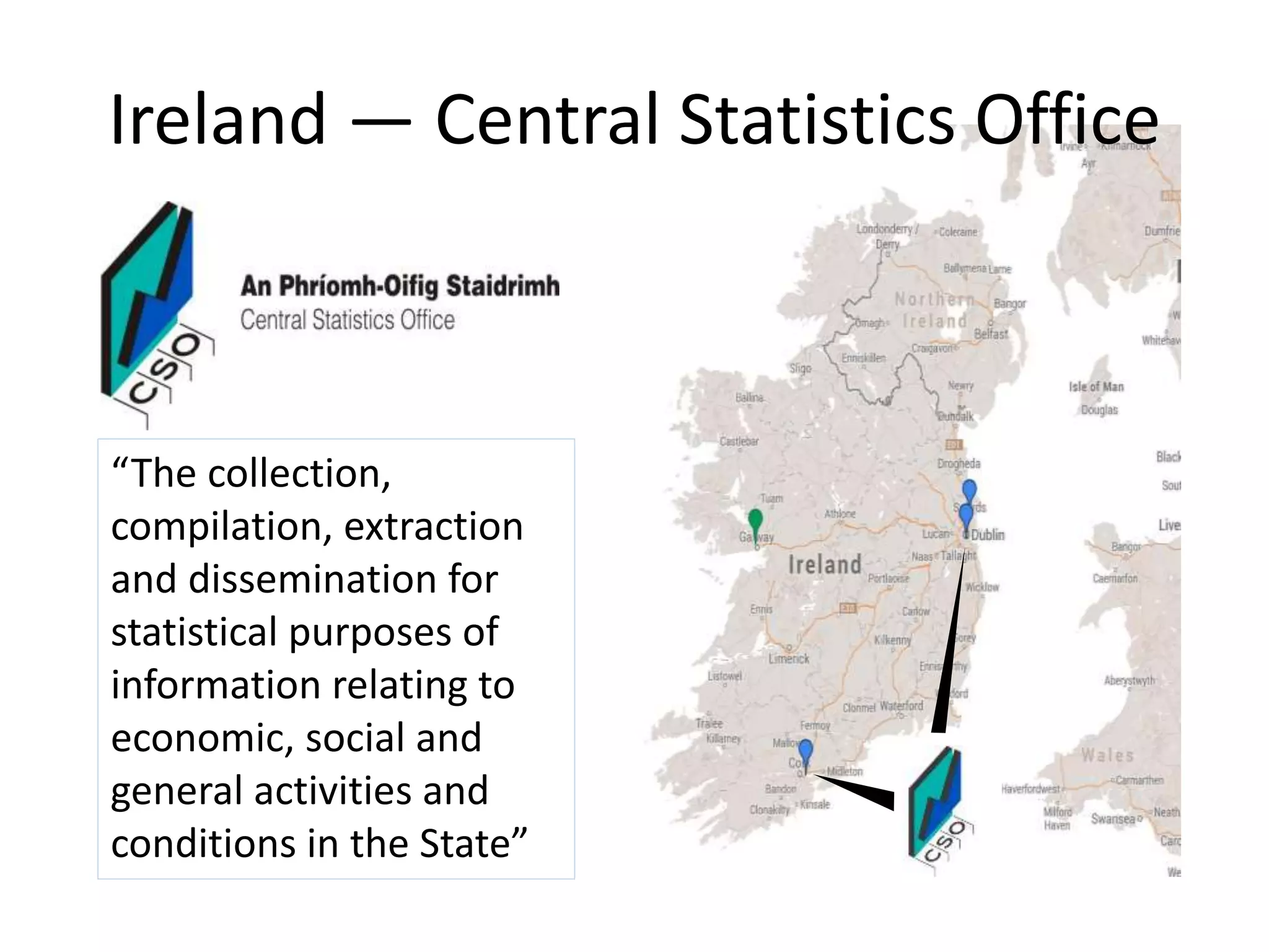 Ireland — Central Statistics Office
“The collection,
compilation, extraction
and dissemination for
statistical purposes of
information relating to
economic, social and
general activities and
conditions in the State”
 