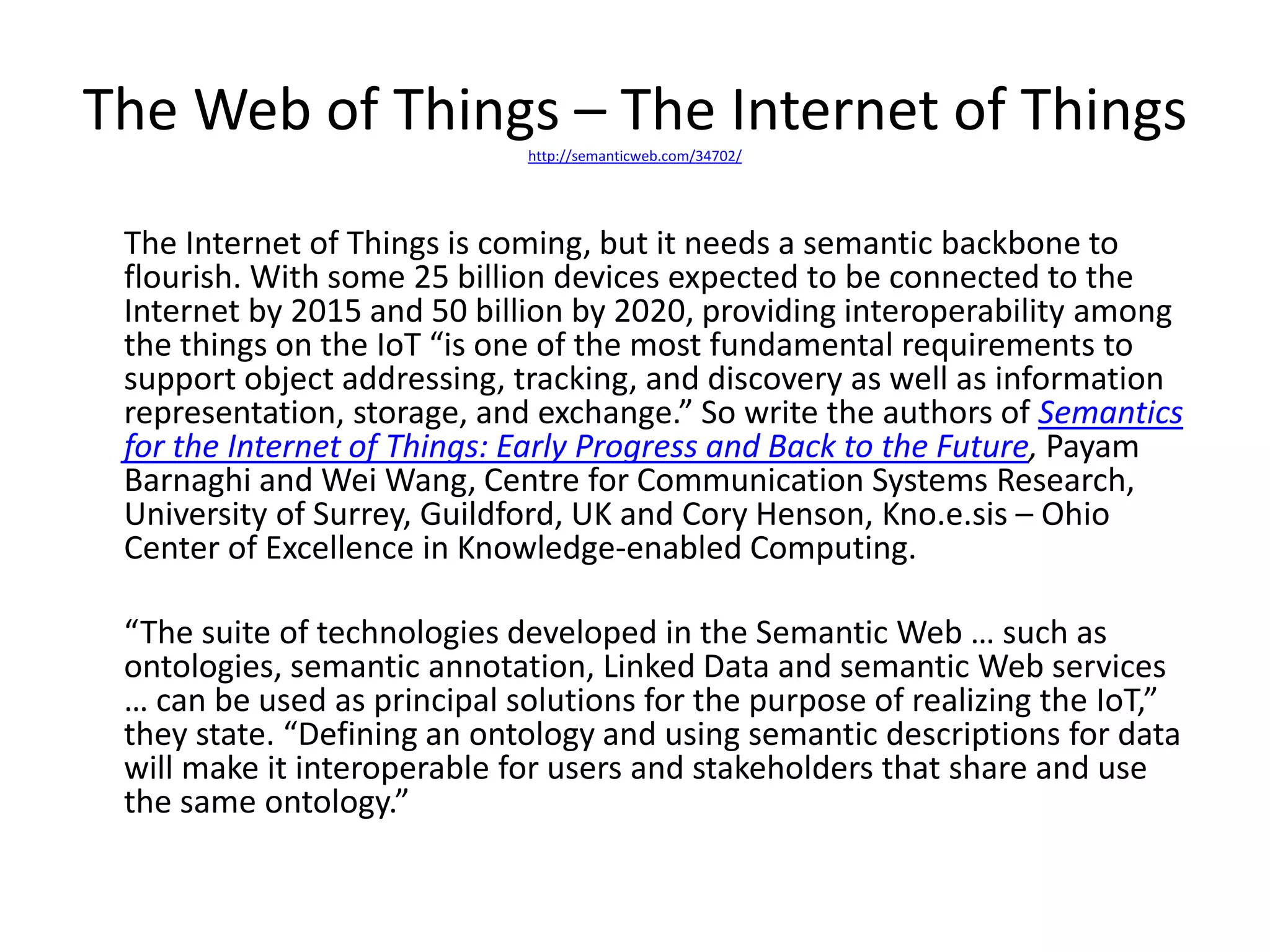 The Web of Things – The Internet of Thingshttp://semanticweb.com/34702/
The Internet of Things is coming, but it needs a semantic backbone to
flourish. With some 25 billion devices expected to be connected to the
Internet by 2015 and 50 billion by 2020, providing interoperability among
the things on the IoT “is one of the most fundamental requirements to
support object addressing, tracking, and discovery as well as information
representation, storage, and exchange.” So write the authors of Semantics
for the Internet of Things: Early Progress and Back to the Future, Payam
Barnaghi and Wei Wang, Centre for Communication Systems Research,
University of Surrey, Guildford, UK and Cory Henson, Kno.e.sis – Ohio
Center of Excellence in Knowledge-enabled Computing.
“The suite of technologies developed in the Semantic Web … such as
ontologies, semantic annotation, Linked Data and semantic Web services
… can be used as principal solutions for the purpose of realizing the IoT,”
they state. “Defining an ontology and using semantic descriptions for data
will make it interoperable for users and stakeholders that share and use
the same ontology.”
 