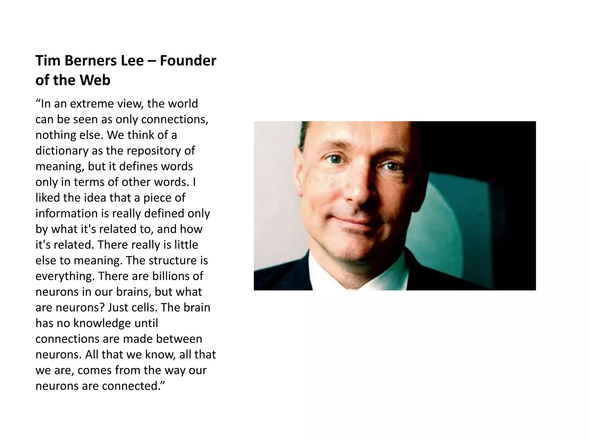 Tim Berners Lee – Founder
of the Web
“In an extreme view, the world
can be seen as only connections,
nothing else. We think of a
dictionary as the repository of
meaning, but it defines words
only in terms of other words. I
liked the idea that a piece of
information is really defined only
by what it's related to, and how
it's related. There really is little
else to meaning. The structure is
everything. There are billions of
neurons in our brains, but what
are neurons? Just cells. The brain
has no knowledge until
connections are made between
neurons. All that we know, all that
we are, comes from the way our
neurons are connected.”
 