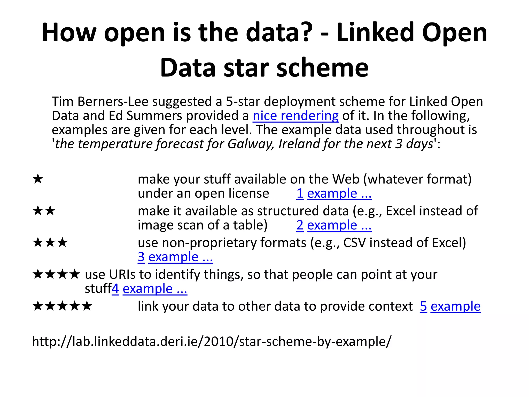 How open is the data? - Linked Open
Data star scheme
Tim Berners-Lee suggested a 5-star deployment scheme for Linked Open
Data and Ed Summers provided a nice rendering of it. In the following,
examples are given for each level. The example data used throughout is
'the temperature forecast for Galway, Ireland for the next 3 days':
★ make your stuff available on the Web (whatever format)
under an open license 1 example ...
★★ make it available as structured data (e.g., Excel instead of
image scan of a table) 2 example ...
★★★ use non-proprietary formats (e.g., CSV instead of Excel)
3 example ...
★★★★ use URIs to identify things, so that people can point at your
stuff4 example ...
★★★★★ link your data to other data to provide context 5 example
http://lab.linkeddata.deri.ie/2010/star-scheme-by-example/
 