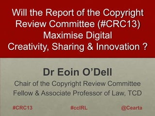 Will the Report of the Copyright
Review Committee (#CRC13)
Maximise Digital
Creativity, Sharing & Innovation ?

Dr Eoin O’Dell
Chair of the Copyright Review Committee
Fellow & Associate Professor of Law, TCD
#CRC13

#ccIRL

@Cearta

 