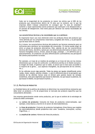 EOI Escuela de Organización Industrial http://www.eoi.es 12
Cada vez la longevidad de los productos es menor (se estima que el 80% de los
productos que consumiremos dentro de 10 años aun no existen), por lo que las
empresas deben trabajar arduamente en conseguir que “la tasa de natalidad”
aumente y vayan apareciendo nuevos productos que sustituyan a los desaparecidos o
en proceso de desaparición. Esta tarea pasa por detectar las nuevas necesidades de
los clientes.
Las características técnicas y las necesidades que va a satisfacer.
Es importante hacer una clara distinción entre los atributos físicos del producto que
viene definido por los componentes materiales y tangibles del mismo, y la percepción
que de éstos tiene el cliente.
En sí mismo, las características técnicas del producto son factores necesarios pero no
suficientes para satisfacer las necesidades del consumidor. El cliente puede elegir de
entre un grupo de productos alternativos. Éste, además de por las características
técnicas del mismo, decidirá y optará por una determinada alternativa en base a otros
factores intangibles (marca, envase, plazos de pago, prestigio...). En definitiva por su
posicionamiento. En productos con poca diferenciación (commodities) esa percepción
del cliente prácticamente no existe.
Por ejemplo, un traje de un modisto de prestigio es un trozo de tela con las mismas
dimensiones que un traje de confección. La diferencia estriba en el diseño exclusivo,
la imagen de moda, el glamour que lo rodea, el precio que lo hace poco accesible a
la mayoría de la gente... (sus aspectos intangibles, las percepciones de los clientes,
etc.).
En los vehículos ocurre algo parecido. Todas las piezas son iguales (simplificando serian
ruedas, chasis, volante, asientos cristales...), pero la diferencia esta en la percepción que
tenemos de las distintas marcas (unas se ofrecen para quienes buscan las ventajas
económicas, otras para segmentos que buscan la distinción, los que buscan la potencia, los
que buscan el diseño, los que buscan el precio...).
3.1.2. POLÍTICAS DE PRODUCTOS
La finalidad básica de la política de producto es determinar las características necesarias que
debe tener un producto, a fin de proporcionar al mercado ese producto específico que los
consumidores demandan.
Una empresa generalmente vende varios productos, por lo que el análisis de la estrategia de
productos debe contemplar:
 La cartera de productos: Conjunto de líneas de productos comercializados. (por
ejemplo, Línea blanca y marrón en el sector de electrodomésticos).
 La línea de productos: Conjunto de productos homogéneos (línea blanca que engloba
los electrodomésticos donde predomina este color: lavadoras, lavavajillas, cocinas,
frigoríficos...)
 La amplitud de cartera: Número de líneas de producto.
 