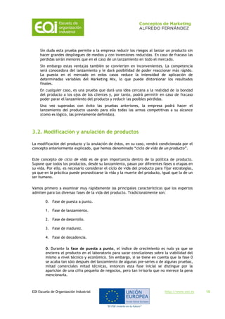 EOI Escuela de Organización Industrial http://www.eoi.es 15
Sin duda esta prueba permite a la empresa reducir los riesgos al lanzar un producto sin
hacer grandes despliegues de medios y con inversiones reducidas. En caso de fracaso las
perdidas serán menores que en el caso de un lanzamiento en todo el mercado.
Sin embargo estas ventajas también se convierten en inconvenientes. La competencia
será conocedora del lanzamiento y le dará posibilidad de poder reaccionar más rápido.
La puesta en el mercado en estos casos reduce la intensidad de aplicación de
determinadas variables del Marketing Mix, lo que puede distorsionar los resultados
finales.
En cualquier caso, es una prueba que dará una idea cercana a la realidad de la bondad
del producto a los ojos de los clientes y, por tanto, podrá permitir en caso de fracaso
poder parar el lanzamiento del producto y reducir las posibles pérdidas.
Una vez superadas con éxito las pruebas anteriores, la empresa podrá hacer el
lanzamiento del producto usando para ello todas las armas competitivas a su alcance
(como es lógico, las previamente definidas).
3.2. Modificación y anulación de productos
La modificación del producto y la anulación de éstos, en su caso, vendrá condicionada por el
concepto anteriormente explicado, que hemos denominado “ciclo de vida de un producto”.
Este concepto de ciclo de vida es de gran importancia dentro de la política de producto.
Supone que todos los productos, desde su lanzamiento, pasan por diferentes fases o etapas en
su vida. Por ello, es necesario considerar el ciclo de vida del producto para fijar estrategias,
ya que en la práctica puede pronosticarse la vida y la muerte del producto, igual que la de un
ser humano.
Vamos primero a examinar muy rápidamente las principales características que los expertos
admiten para las diversas fases de la vida del producto. Tradicionalmente son:
0. Fase de puesta a punto.
1. Fase de lanzamiento.
2. Fase de desarrollo.
3. Fase de madurez.
4. Fase de decadencia.
0. Durante la fase de puesta a punto, el índice de crecimiento es nulo ya que se
encierra el producto en el laboratorio para sacar conclusiones sobre la viabilidad del
mismo a nivel técnico y económico. Sin embargo, si se tiene en cuenta que la fase 0
se acaba tan sólo después del lanzamiento de algunas pre-series o de algunas pruebas,
mitad comerciales mitad técnicas, entonces esta fase inicial se distingue por la
aparición de una cifra pequeña de negocios, pero tan irrisoria que no merece la pena
mencionarla.
 