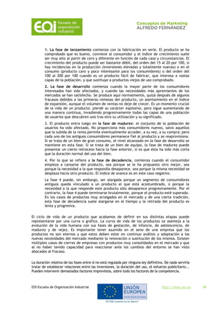 EOI Escuela de Organización Industrial http://www.eoi.es 16
1. La fase de lanzamiento comienza con la fabricación en serie. El producto se ha
comprobado que es bueno, conviene al consumidor y el índice de crecimiento suele
ser muy alto al partir de cero y diferente en función de cada caso y circunstancias. El
crecimiento del producto puede ser bastante débil, del orden del 15 al 20 por 100, si
hay incidencias en la producción (inversiones elevadas y totalmente nuevas) o en el
consumo (producto caro y poco interesante para los consumidores) o del orden del
100 al 200 por 100 cuando es un producto fácil de fabricar, que interesa a vastas
capas de la población, y que sustituye a productos viejos de uso comprobado.
2. La fase de desarrollo comienza cuando la mayor parte de los consumidores
interesados han sido afectados, y cuando las necesidades más apremiantes de los
mercados se han satisfecho. Se produce aquí normalmente, quizá después de algunos
fracasos debidos a las primeras remesas del producto, un asentamiento en el índice
de expansión, aunque el volumen de ventas no deje de crecer. Es un momento crucial
de la vida de un producto: pierde su carácter explosivo, pero sigue aumentando de
una manera continua, invadiendo progresivamente todas las capas de una población
de usuarios que descubren uno tras otro su utilización y su significado.
3. El producto entra luego en la fase de madurez: el conjunto de la población de
usuarios ha sido afectado, No proporciona más consumidores nuevos, salvo aquellos
que la subida de la renta permite eventualmente acceder, a su vez, a su compra; pero
cada uno de los antiguos consumidores permanece fiel al producto y se reaprovisiona.
Si se trata de un bien de gran consumo, el nivel alcanzado en la fase de desarrollo se
mantiene en esta fase. Si se trata de un bien de equipo, la fase de madurez puede
presentar un cierto retroceso hacia la fase anterior, si es que ésta ha sido más corta
que la duración normal del uso del bien.
4. Por lo que se refiere a la fase de decadencia, comienza cuando el consumidor
empieza a cansarse del producto, sea porque se le ha propuesto otro mejor, sea
porque la necesidad a la que respondía desaparece, sea porque la misma necesidad se
desplaza hacia otro producto. El índice de avance es en este caso negativo.
La fase 4 puede, sin embargo, ser alargada porque un segmento de consumidores
antiguos queda vinculado a un producto al que está acostumbrado, o porque la
necesidad a la que responde este producto sólo desaparece progresivamente. Por el
contrario, la fase 4 puede terminarse brutalmente, porque el producto esté superado.
En los casos de productos muy arraigados en el mercado y de una cierta tradición,
esta fase de decadencia suele alargarse en el tiempo y la retirada del producto es
lenta y progresiva.
El ciclo de vida de un producto que acabamos de definir en sus distintas etapas puede
representarse por una curva o gráfico. La curva de vida de los productos se asemeja a la
evolución de la vida humana con sus fases de gestación, de infancia, de adolescencia, de
madurez y de vejez. Es importante tener asumido en el seno de una empresa que los
productos no son eternos y que estos deben estar en continuo análisis y adaptación a las
nuevas necesidades del mercado mediante la renovación o sustitución de los mismos. Existen
múltiples casos de cierres de empresas con productos muy consolidados en el mercado y que
al no haber tenido capacidad para reaccionar ante los cambios del entorno se han visto
abocados al fracaso.
La duración relativa de las fases entre sí no está regulada por ninguna ley definitiva. De nada serviría
tratar de establecer relaciones entre las inversiones, la duración del uso, el esfuerzo publicitario...
Pueden intervenir demasiados factores imprevistos, sobre todo los factores de la competencia.
 