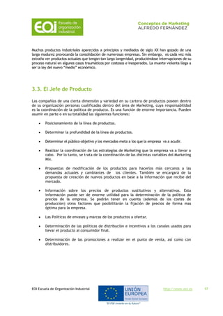 EOI Escuela de Organización Industrial http://www.eoi.es 17
Muchos productos industriales aparecidos a principios y mediados de siglo XX han gozado de una
larga madurez provocando la consolidación de numerosas empresas. Sin embargo, es cada vez más
extraño ver productos actuales que tengan tan larga longevidad, produciéndose interrupciones de su
proceso natural en algunos casos traumáticos por costosos e inesperados. La muerte violenta llega a
ser la ley del nuevo “medio” económico.
3.3. El Jefe de Producto
Las compañías de una cierta dimensión y variedad en su cartera de productos poseen dentro
de su organización personas cualificadas dentro del área de Marketing, cuya responsabilidad
es la coordinación de la política de producto. Es una función de enorme importancia. Pueden
asumir en parte o en su totalidad las siguientes funciones:
 Posicionamiento de la línea de productos.
 Determinar la profundidad de la línea de productos.
 Determinar el público-objetivo y los mercados-meta a los que la empresa va a acudir.
 Realizar la coordinación de las estrategias de Marketing que la empresa va a llevar a
cabo. Por lo tanto, se trata de la coordinación de las distintas variables del Marketing
Mix.
 Propuestas de modificación de los productos para hacerlos más cercanos a las
demandas actuales y cambiantes de los clientes. También se encargará de la
propuesta de creación de nuevos productos en base a la información que recibe del
mercado.
 Información sobre los precios de productos sustitutivos y alternativos. Esta
información puede ser de enorme utilidad para la determinación de la política de
precios de la empresa. Se podrán tener en cuenta (además de los costes de
producción) otros factores que posibilitarán la fijación de precios de forma mas
óptima para la empresa.
 Las Políticas de envases y marcas de los productos a ofertar.
 Determinación de las políticas de distribución e incentivos a los canales usados para
llevar el producto al consumidor final.
 Determinación de las promociones a realizar en el punto de venta, así como con
distribuidores.
 
