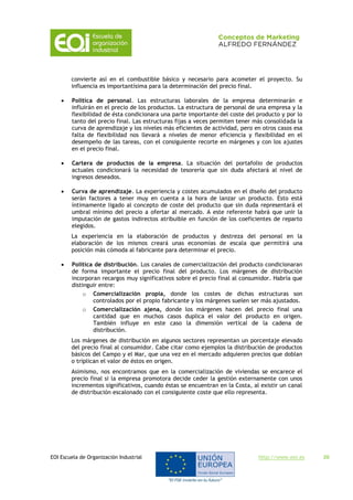 EOI Escuela de Organización Industrial http://www.eoi.es 20
convierte así en el combustible básico y necesario para acometer el proyecto. Su
influencia es importantísima para la determinación del precio final.
 Política de personal. Las estructuras laborales de la empresa determinarán e
influirán en el precio de los productos. La estructura de personal de una empresa y la
flexibilidad de ésta condicionara una parte importante del coste del producto y por lo
tanto del precio final. Las estructuras fijas a veces permiten tener más consolidada la
curva de aprendizaje y los niveles más eficientes de actividad, pero en otros casos esa
falta de flexibilidad nos llevará a niveles de menor eficiencia y flexibilidad en el
desempeño de las tareas, con el consiguiente recorte en márgenes y con los ajustes
en el precio final.
 Cartera de productos de la empresa. La situación del portafolio de productos
actuales condicionará la necesidad de tesorería que sin duda afectará al nivel de
ingresos deseados.
 Curva de aprendizaje. La experiencia y costes acumulados en el diseño del producto
serán factores a tener muy en cuenta a la hora de lanzar un producto. Esto está
íntimamente ligado al concepto de coste del producto que sin duda representará el
umbral mínimo del precio a ofertar al mercado. A este referente habrá que unir la
imputación de gastos indirectos atribuible en función de los coeficientes de reparto
elegidos.
La experiencia en la elaboración de productos y destreza del personal en la
elaboración de los mismos creará unas economías de escala que permitirá una
posición más cómoda al fabricante para determinar el precio.
 Política de distribución. Los canales de comercialización del producto condicionaran
de forma importante el precio final del producto. Los márgenes de distribución
incorporan recargos muy significativos sobre el precio final al consumidor. Habría que
distinguir entre:
o Comercialización propia, donde los costes de dichas estructuras son
controlados por el propio fabricante y los márgenes suelen ser más ajustados.
o Comercialización ajena, donde los márgenes hacen del precio final una
cantidad que en muchos casos duplica el valor del producto en origen.
También influye en este caso la dimensión vertical de la cadena de
distribución.
Los márgenes de distribución en algunos sectores representan un porcentaje elevado
del precio final al consumidor. Cabe citar como ejemplos la distribución de productos
básicos del Campo y el Mar, que una vez en el mercado adquieren precios que doblan
o triplican el valor de éstos en origen.
Asimismo, nos encontramos que en la comercialización de viviendas se encarece el
precio final si la empresa promotora decide ceder la gestión externamente con unos
incrementos significativos, cuando éstas se encuentran en la Costa, al existir un canal
de distribución escalonado con el consiguiente coste que ello representa.
 