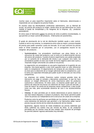 EOI Escuela de Organización Industrial http://www.eoi.es 22
muchos casos un peso específico importante sobre el fabricante, determinando e
imponiendo con sus márgenes los precios finales.
En muchos casos los distribuidores condicionan sobremanera, con su libertad de
acción, los precios del producto en origen, siendo éstos los que determinan en cierta
medida el grado de rentabilidad y los márgenes de la empresa. (Ej.: productos
perecederos).
En otros casos el fabricante sugiere los precios de venta al público recomendados, lo
que permite un mejor control del producto. (Fabricantes de automóviles).
El grado de atomización de la red de distribución también ayuda a este control.
Cuando la red es muy extensa, la competencia entre ellos es mayor y provoca bajadas
de precios para poder aumentar cuotas de mercado. En el caso contrario los precios
están al límite aceptado por el consumidor, con el consiguiente recorte en los
márgenes del productor.
o Suministradores. Los proveedores constituyen una pieza básica en la
estructura de costes del producto y por lo tanto en la determinación técnica
del precio del producto. Cuando el precio experimenta una subida propiciada
por un aumento de la demanda del mismo o por cualquier otra razón, los
proveedores pueden en este caso incidir de forma negativa sobre este nuevo y
mejorado margen solicitando una subida en los precios.
La negociación con proveedores es una parte importante en la gestión de una
empresa. Una buena gestión a este nivel supondrá tener un valor diferencial
sobre la competencia. El departamento de compras de una empresa a veces
es clave para la obtención de un margen adicional sobre la competencia; y por
lo tanto una capacidad reforzada para poder acudir al mercado con mas armas
competitivas.
Las empresas con solidez financiera suelen comprar grandes lotes de
mercancía con pago al contado y descuentos sustanciales, lo que les hace
obtener un margen diferencial de cierta importancia sobre los productos
sustitutivos o alternativos. En estos casos, la empresa puede optar por una
política de reducción de precios con obtención de mayor cuota de mercado, a
costa de reducir las ventas de las empresas menos competitivas; o bien acudir
como uno más, pero acumulando solvencia de cara a los acontecimientos
futuros.
o Clientes. El valor percibido por el cliente determinará el precio máximo al
que éste estará dispuesto a comprar el producto. Este factor permitirá poder
variar los precios con independencia de la estructura de costes de la empresa
Productos como los perfumes son percibidos por los clientes, en algunos casos,
como elementos de distinción que permiten a los fabricantes poder marcar
precios muy por encima de los costes de producción de los mismos.
Igualmente, algunas marcas de moda establecen sus precios (sabiendo que
están cubiertos sus costes) muy por encima de éstos, al ser productos
percibidos por los clientes como de alta calidad. Esta situación de privilegio
les permite obtener ingresos adicionales muy elevados.
 