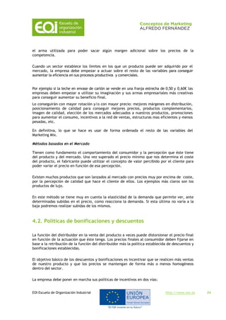 EOI Escuela de Organización Industrial http://www.eoi.es 24
el arma utilizada para poder sacar algún margen adicional sobre los precios de la
competencia.
Cuando un sector establece los límites en los que un producto puede ser adquirido por el
mercado, la empresa debe empezar a actuar sobre el resto de las variables para conseguir
aumentar la eficiencia en sus procesos productivos y comerciales.
Por ejemplo si la leche en envase de cartón se vende en una franja estrecha de 0,50 y 0,60€ las
empresas deben empezar a utilizar su imaginación y sus armas empresariales más creativas
para conseguir aumentar su beneficio final.
Lo conseguirán con mayor rotación y/o con mayor precio: mejores márgenes en distribución,
posicionamiento de calidad para conseguir mejores precios, productos complementarios,
imagen de calidad, elección de los mercados adecuados a nuestros productos, promociones
para aumentar el consumo, incentivos a la red de ventas, estructuras mas eficientes y menos
pesadas, etc.
En definitiva, lo que se hace es usar de forma ordenada el resto de las variables del
Marketing Mix.
Métodos basados en el Mercado
Tienen como fundamento el comportamiento del consumidor y la percepción que éste tiene
del producto y del mercado. Una vez superado el precio mínimo que nos determina el coste
del producto, el fabricante puede utilizar el concepto de valor percibido por el cliente para
poder variar el precio en función de esa percepción.
Existen muchos productos que son lanzados al mercado con precios muy por encima de coste,
por la percepción de calidad que hace el cliente de ellos. Los ejemplos más claros son los
productos de lujo.
En este método se tiene muy en cuenta la elasticidad de la demanda que permite ver, ante
determinadas subidas en el precio, como reacciona la demanda. Si esta última no varía a la
baja podremos realizar subidas de los mismos.
4.2. Políticas de bonificaciones y descuentos
La función del distribuidor en la venta del producto a veces puede distorsionar el precio final
en función de la actuación que éste tenga. Los precios finales al consumidor deben fijarse en
base a la retribución de la función del distribuidor más la política establecida de descuentos y
bonificaciones establecidas.
El objetivo básico de los descuentos y bonificaciones es incentivar que se realicen más ventas
de nuestro producto y que los precios se mantengan de forma más o menos homogéneos
dentro del sector.
La empresa debe poner en marcha sus políticas de incentivos en dos vías:
 