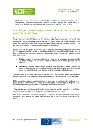 EOI Escuela de Organización Industrial http://www.eoi.es 26
El objetivo básico es conseguir aumentar de forma estable las ventas en detrimento de la
competencia. Cualquier movimiento erróneo en este sentido nos puede llevar a
situaciones de derechos adquiridos por los distribuidores con difícil marcha atrás.
4.3. Precios promocionales y otros sistemas de motivación
comercial del mercado
Paralelamente a las políticas de descuentos analizadas anteriormente las empresas
establecen otros sistemas de incentivos para los distribuidores distintos a los puramente
económicas; y que pueden ser puestos en práctica en el tiempo de forma simultanea. Los
incentivos mas usuales suelen ser los premios por volumen de compra (viajes, regalos...) en
periodos determinados en los que se establece dicha promoción.
Existen a su vez otro grupo de medidas que la empresa vendedora puede poner en marcha
para conseguir aumentar las ventas (siempre manteniendo y aumentando su beneficio). En
este caso con una acción directa sobre los compradores, siendo necesaria la colaboración del
distribuidor final:
 Regalos. Consiste en entregar al cliente un regalo con la compra del producto. Puede
ser desde participar en un sorteo hasta la entrega en el mismo producto de un
obsequio.
 Descuentos. Pueden materializarse mediante vales-descuento, mayor cantidad de
producto, el regalo de una unidad de producto por la compra de otros de la misma
gama, o la reducción de precios durante un determinado periodo de tiempo.
Todo este tipo de acciones debe contar siempre con la colaboración de los distribuidores
finales; y serán acciones paralelas o independientes de las realizadas sobre los distribuidores.
El Merchandising juega un papel importante en esta fase. La exhibición del producto en el
punto de venta y en definitiva la puesta en marcha de las variables de Marketing Mix en el
lugar de compra va a ayudar o a facilitar la mejor venta de los productos.
Podemos observar como la ubicación de los productos en las grandes superficies es un factor
que las empresas consideran importante a la hora de negociar con éstas.
Una buena ubicación (cabeceras de góndola, esquinas de los expositores con mayor
visibilidad, etc.) permite una mejor accesibilidad y por lo tanto una mayor probabilidad de
venta.
 
