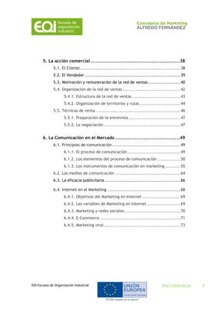 EOI Escuela de Organización Industrial http://www.eoi.es 2
5. La acción comercial ......................................................38
5.1. El Cliente..................................................................38
5.2. El Vendedor ...............................................................39
5.3. Motivación y remuneración de la red de ventas .....................40
5.4. Organización de la red de ventas ......................................42
5.4.1. Estructura de la red de ventas................................43
5.4.2. Organización de territorios y rutas...........................44
5.5. Técnicas de venta........................................................46
5.5.1. Preparación de la entrevista ..................................47
5.5.2. La negociación ..................................................47
6. La Comunicación en el Mercado .......................................49
6.1. Principios de comunicación.............................................49
6.1.1. El proceso de comunicación...................................49
6.1.2. Los elementos del proceso de comunicación ...............50
6.1.3. Los instrumentos de comunicación en marketing ..........55
6.2. Los medios de comunicación ...........................................64
6.3. La eficacia publicitaria..................................................66
6.4. Internet en el Marketing ................................................68
6.4.1. Objetivos del Marketing en Internet .........................69
6.4.2. Las variables de Marketing en Internet......................69
6.4.3. Marketing y redes sociales.....................................70
6.4.4. E-Commerce .....................................................71
6.4.5. Marketing viral ..................................................73
 