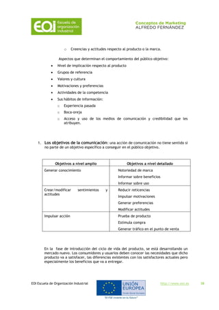 EOI Escuela de Organización Industrial http://www.eoi.es 38
o Creencias y actitudes respecto al producto o la marca.
Aspectos que determinan el comportamiento del público objetivo:
 Nivel de implicación respecto al producto
 Grupos de referencia
 Valores y cultura
 Motivaciones y preferencias
 Actividades de la competencia
 Sus hábitos de información:
o Experiencia pasada
o Boca-oreja
o Acceso y uso de los medios de comunicación y credibilidad que les
atribuyen.
1. Los objetivos de la comunicación: una acción de comunicación no tiene sentido si
no parte de un objetivo específico a conseguir en el público objetivo.
Objetivos a nivel amplio Objetivos a nivel detallado
Generar conocimiento Notoriedad de marca
Informar sobre beneficios
Informar sobre uso
Crear/modificar sentimientos y
actitudes
Reducir reticencias
Impulsar motivaciones
Generar preferencias
Modificar actitudes
Impulsar acción Prueba de producto
Estimula compra
Generar tráfico en el punto de venta
En la fase de introducción del ciclo de vida del producto, se está desarrollando un
mercado nuevo. Los consumidores y usuarios deben conocer las necesidades que dicho
producto va a satisfacer, las diferencias existentes con los satisfactores actuales pero
especialmente los beneficios que va a entregar.
 