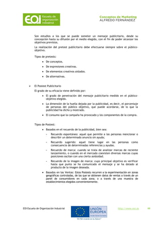 EOI Escuela de Organización Industrial http://www.eoi.es 49
Son estudios a los que se puede someter un mensaje publicitario, desde su
concepción hasta su difusión por el medio elegido, con el fin de poder alcanzar los
objetivos previstos.
La realización del pretest publicitario debe efectuarse siempre sobre el público-
objetivo.
Tipos de pretests:
 De conceptos.
 De expresiones creativas.
 De elementos creativos aislados.
 De alternativas.
 El Postest Publicitario
El grado de su eficacia viene definido por:
 El grado de penetración del mensaje publicitario medido en el público-
objetivo elegido.
 La dimensión de la huella dejada por la publicidad, es decir, el porcentaje
de personas del público objetivo, que puede acordarse, de lo que la
publicidad ha dicho y mostrado.
 El consumo que la campaña ha provocado y los componentes de la compra.
Tipos de Postest:
 Basados en el recuerdo de la publicidad, bien sea:
- Recuerdo espontáneo: aquel que permite a las personas mencionar o
describir un determinado anuncio sin ayuda;
- Recuerdo sugerido: aquel tiene lugar en las personas como
consecuencia de determinadas referencias y ayudas.
- Recuerdo de marca: cuando se trata de analizar marcas de reciente
lanzamiento, o cuando en el mercado coexisten diversas marcas cuyas
posiciones oscilan con una cierta asiduidad.
- Recuerdo de la imagen de marca: cuyo principal objetivo es verificar
hasta que punto se ha comunicado el mensaje y se ha dotado al
producto de la imagen deseada.
 Basados en las Ventas: Estos Postests recurren a la experimentación en zonas
geográficas controladas, de las que se obtienen datos de ventas a través de un
panel de consumidores en cada zona; o a través de una muestra de
establecimientos elegidos convenientemente.
 
