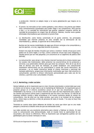 EOI Escuela de Organización Industrial http://www.eoi.es 51
a producción. Internet se adapta mejor a la nueva globalización que impera en la
sociedad.
 El precio: los mercados se han vueltos globales y esto afecta a los precios que deben
estar constantemente ajustándose para poder llegar a ser competitivos. Pero gracias
a ello, y a la cantidad de información que guarda, podemos comparar ofertas de
cantidad de proveedores sin ningún tipo de esfuerzo. Además, muchas veces quedan
eliminados intermediaros que encarecen el precio final.
 La distribución: como hemos comentado en el punto anterior, las principales
novedades que internet presenta en esta variable son la eliminación de los
intermediarios y, además, la aparición de la venta directa.
Muchas son las nuevas modalidades de pago que ofrecen ventajas a los consumidores y
que les aportan, a la vez, seguridad durante el proceso.
Existen tres tipos de tiendas virtuales que vamos a nombrar: tienda virtual pura como
podría ser El Corte Inglés o la Fnac; centro comercial virtual tipo Caixa Shopping; o
tiendas portal que son más pequeñas y se concentran en un segmento de público bien
definido.
 La comunicación: para atraer a los clientes internet funciona de la misma manera que
los canales más tradicionales: debe presentar las características de los productos y
servicios a sus potenciales clientes para que estos las conozcan. Pero de el uso de la
web se derivan una serie de ventajas: se puede establecer una comunicación
totalmente bidireccional con los consumidores a través del correo electrónico, de
encuestas…; es un medio interactivo donde el cliente interviene y participa del
mensaje publicitario; proporciona información multimedia que hace más atractiva la
comunicación; permite la ofrecer información personalizada para cada uno de los
clientes; y permite crear comunidades virtuales.
6.4.3. Marketing y redes sociales
Hemos hablado ya de lo importante que es crear vínculos emocionales y comerciales que unan
al cliente con la marca; lo que viene a ser el marketing de fidelización. Es importante para el
presente porque en el entorno económico actual en el que nos encontramos, crece la
infidelidad‖ a las marcas; y en el futuro internet será cada vez más importante para captar a
los clientes que buscan nuevos lazos y experiencias que les unan a las marcas. La vida de las
empresas también cambia y debe acomodarse a los nuevos contextos donde se reúnen los
consumidores. Uno de ellos son las redes sociales, que como si se tratasen de los antiguos
Zocos, tienen bajo su dominio a miles de personas de todo el mundo. Y la cosa no hace más
que aumentar.
Teniendo en cuenta estos datos debemos de olvidar las voces que dicen que es una moda
pasajera y lanzarnos al desafío antes de que sea demasiado tarde.
Las redes sociales son una excelente alternativa para retener y fidelizar al cliente. En este
canal la comunicación esta democratizada, todo el mundo tiene la oportunidad de ser
escuchado y de marcar la diferencia. Pero es importante que averigüemos quiénes son los
gatekeepers para no lanzar mensajes en vano.
 