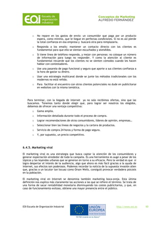 EOI Escuela de Organización Industrial http://www.eoi.es 53
o No repare en los gastos de envío: un consumidor que paga por un producto
espera, como mínimo, que le llegue en perfectas condiciones. Si no es así pierde
la total confianza en esa empresa y buscará otra para remplazarla.
o Responda a los emails: mantener un contacto directo con los clientes es
fundamental para que ello se sientan escuchados y atendidos.
o Si tiene línea de teléfono responda, y mejor con personas: no coloque un número
de información para luego no responder. Y como la atención al cliente es
fundamental recuerde que los clientes no se sienten cómodos cuando les hacen
hablar con contestadores.
o Use una pasarela de pago funcional y segura que aporte a sus clientes confianza a
la hora de gastar su dinero.
o Usar una estrategia multicanal donde se junte los métodos tradicionales con los
modernos no está reñido.
o Para facilitar el encuentro con otros clientes potenciales no dude en publicitarse
en websites con la misma temática.
Para terminar, con la llegada de internet ya no solo recibimos ofertas, sino que las
buscamos. Tenemos tanto donde elegir que, para lograr ser nosotros los elegidos,
debemos de ofrecer una ventaja competitiva:
o Gama amplia.
o Información detallada durante todo el proceso de compra.
o Lograr recomendaciones de otros consumidores, líderes de opinión, empresas…
o Seleccionar bien las líneas de negocios y la cartera de productos.
o Servicio de compra 24 horas y forma de pago segura.
o Y, por supuesto, un precio competitivo.
6.4.5. Marketing viral
El marketing viral es una estrategia que busca captar la atención de los consumidores y
generar expectación alrededor de toda la campaña. Es una herramienta es auge a pesar de los
tópicos y las leyendas urbanas que se generan en torno a su eficacia. Pero la verdad es que si
logra despertar el interés de la audiencia, algo que ahora es más fácil gracias a la ayuda de
internet, sus efectos son poderosos. Podemos recordar la noticia de la supuesta invasión alien
que, gracias a un locutor tan locuaz como Orson Wells, consiguió provocar verdadera psicosis
en la población.
El marketing viral en Internet se denomina también marketing boca-oreja. Esta última
definición nos explica más claramente las acciones a las que se refiere el término. Se trata de
una forma de sacar rentabilidad monetaria disminuyendo los costes publicitarios, y que, en
caso de funcionamiento exitoso, obtiene una mayor presencia entre el público.
 