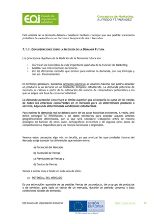 EOI Escuela de Organización Industrial http://www.eoi.es 55
Este análisis de la demanda debería considerar también (siempre que sea posible) escenarios
probables de evolución en un horizonte temporal de dos o tres años.
7.1.1. CONSIDERACIONES SOBRE LA MEDICIÓN DE LA DEMANDA FUTURA
Los principales objetivos de la Medición de la Demanda futura son:
• Clarificar los Conceptos de este importante apartado de la Función de Marketing
• Analizar sus interrelaciones recíprocas
• Ver los diferentes métodos que existen para estimar la demanda, con sus Ventajas y
con sus Inconvenientes
En términos generales, llamamos demanda potencial al volumen máximo que podría alcanzar
un producto o un servicio en un horizonte temporal establecido. La demanda potencial de
mercado se calcula a partir de la estimación del número de compradores potenciales a los
que se asigna una tasa de consumo individual.
La demanda potencial constituye el límite superior que alcanzaría la suma de las ventas
de todas las empresas concurrentes en el mercado para un determinado producto o
servicio, bajo unas determinadas condiciones establecidas.
Para estimar la demanda real se deberá partir de los datos históricos existentes. A veces, será
difícil conseguir la información y los datos necesarios para analizar algunos ámbitos
geográficamente delimitados, por lo que será necesario trabajarlos antes de manera
analógica en función de otros datos demográficos existentes y de algunos otros datos de
comportamiento disponibles para los niveles nacionales o regionales.
Veamos estos conceptos algo más en detalle, ya que analizar las oportunidades futuras del
Mercado exige conocer las diferencias que existen entre:
a) Potencial del Mercado
b) Potencial de Ventas
c) Previsiones de Ventas y
d) Cuotas de Ventas
Vamos a entrar más a fondo en cada uno de ellos:
A) POTENCIAL DEL MERCADO
Es una estimación razonable de las posibles Ventas de un producto, de un grupo de productos
o de servicios, para todo un sector de un mercado, durante un periodo concreto y bajo
condiciones ideales de demanda.
 